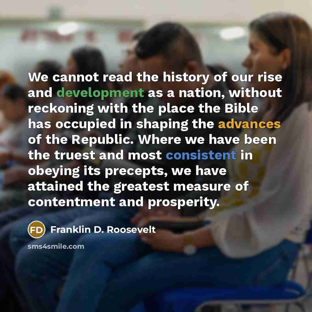 “We cannot read the history of our rise and development as a nation, without reckoning with the place the Bible has occupied in shaping the advances of the Republic. Where we have been the truest and most consistent in obeying its precepts, we have attained the greatest measure of contentment and…” quote by Franklin D. Roosevelt