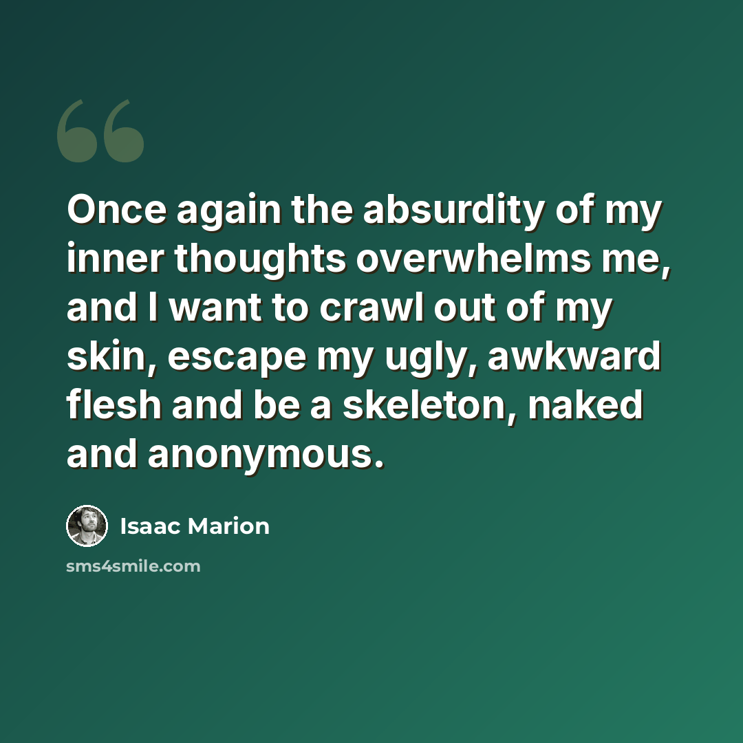 “Once again the absurdity of my inner thoughts overwhelms me, and I want to crawl out of my skin, escape my ugly, awkward flesh and be a skeleton, naked and anonymous.” quote by Isaac Marion