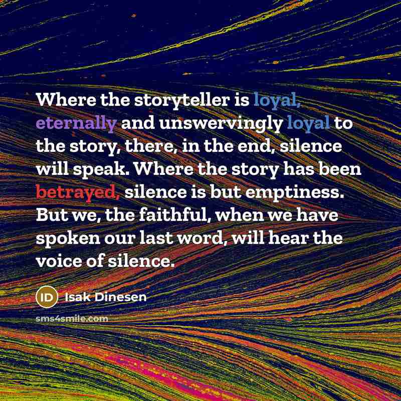 “Where the storyteller is loyal, eternally and unswervingly loyal to the story, there, in the end, silence will speak. Where the story has been betrayed, silence is but emptiness. But we, the faithful, when we have spoken our last word, will hear the voice of silence.” quote by Isak Dinesen