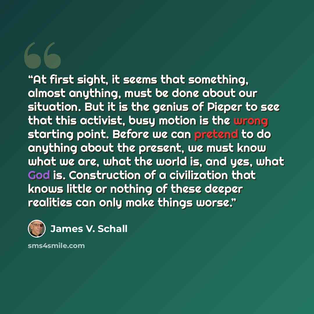 “At first sight, it seems that something, almost anything, must be done about our situation. But it is the genius of Pieper to see that this activist, busy motion is the wrong starting point. Before we can pretend to do anything about the present, we must know what we are, what the world is, and…” quote by James V. Schall