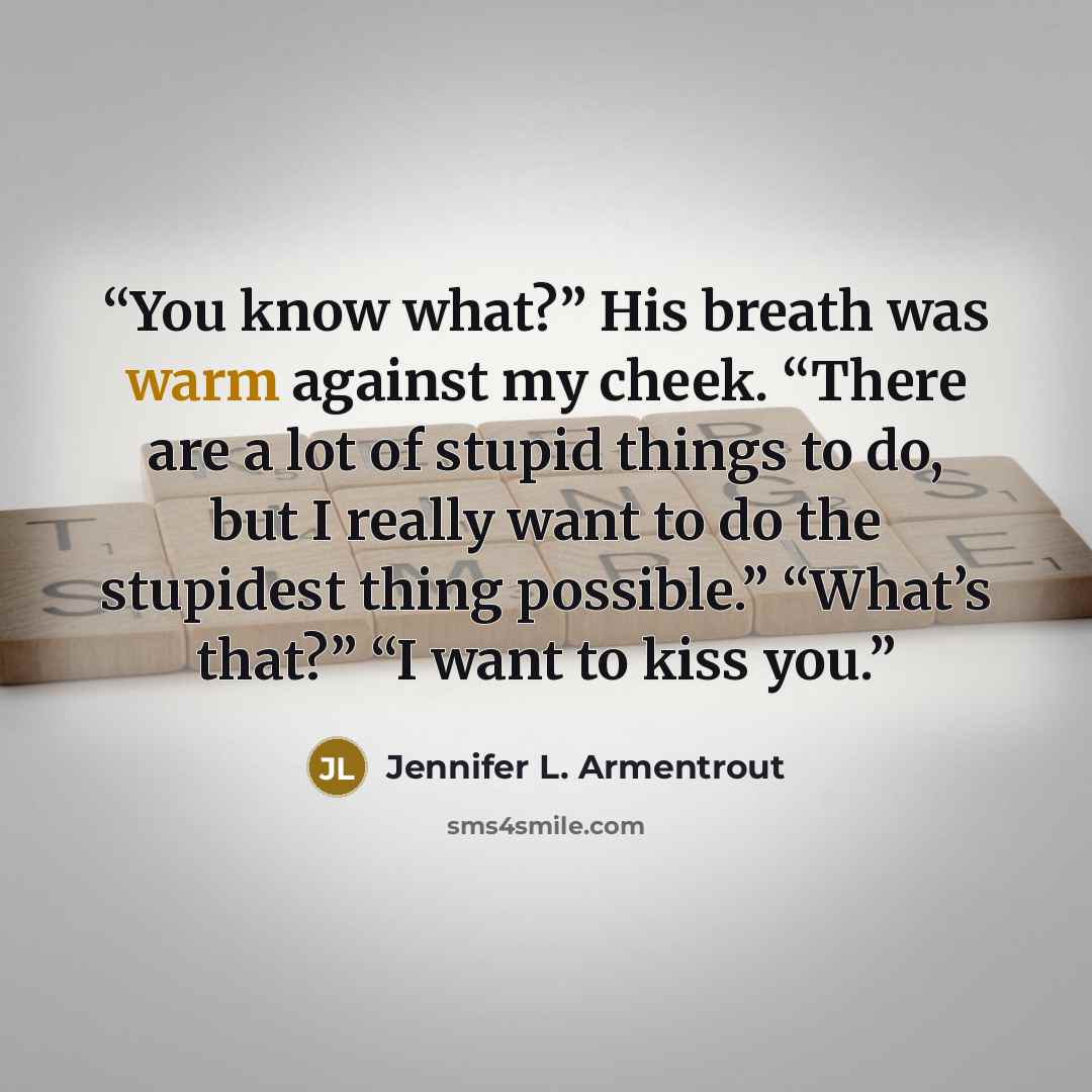 “You know what?” His breath was warm against my cheek. “There are a lot of stupid things to do, but I really want to do the stupidest thing possible.” “What’s that?” “I want to kiss you.” quote by Jennifer L. Armentrout