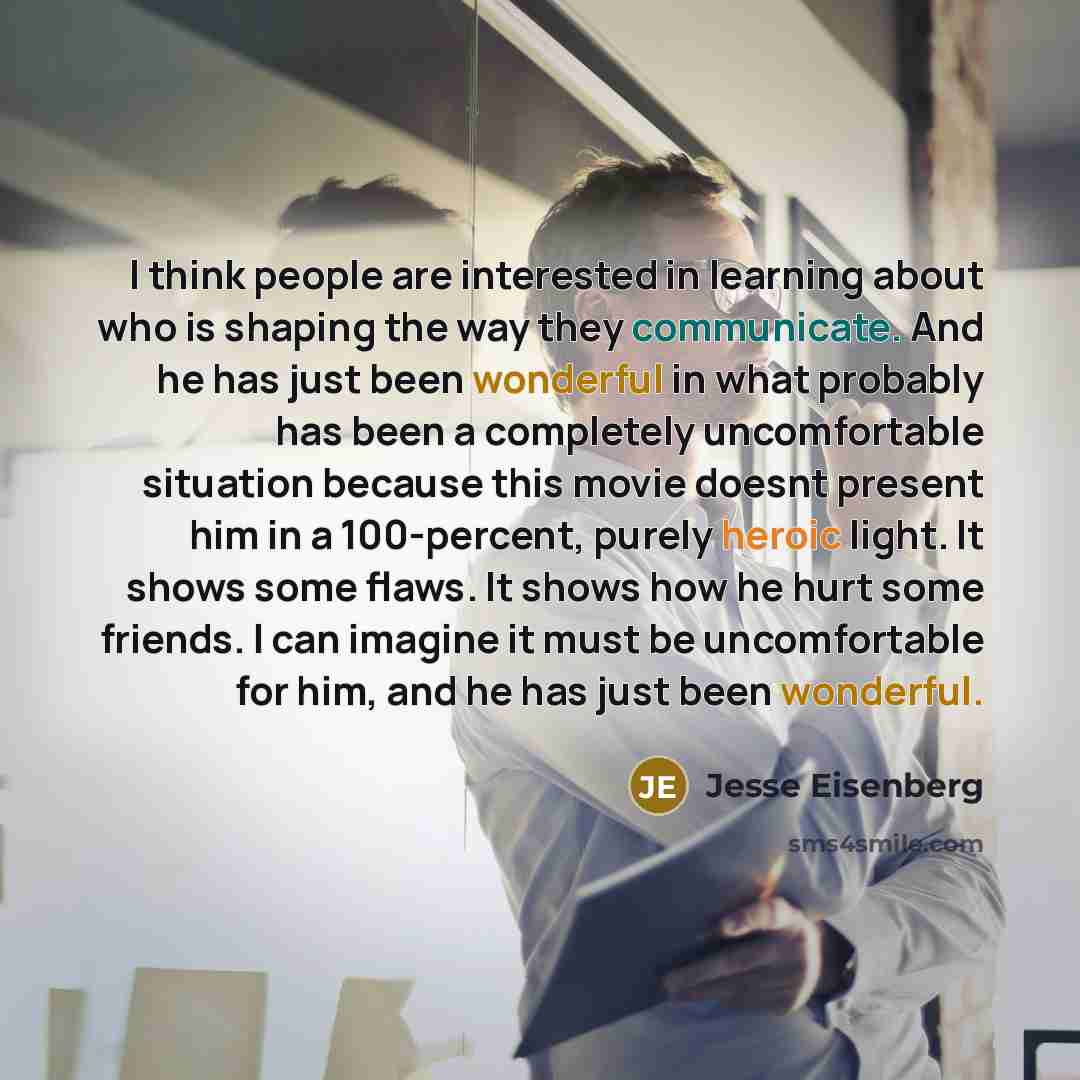 “I think people are interested in learning about who is shaping the way they communicate. And he has just been wonderful in what probably has been a completely uncomfortable situation because this movie doesnt present him in a 100-percent, purely heroic light. It shows some flaws. It shows how he…” quote by Jesse Eisenberg