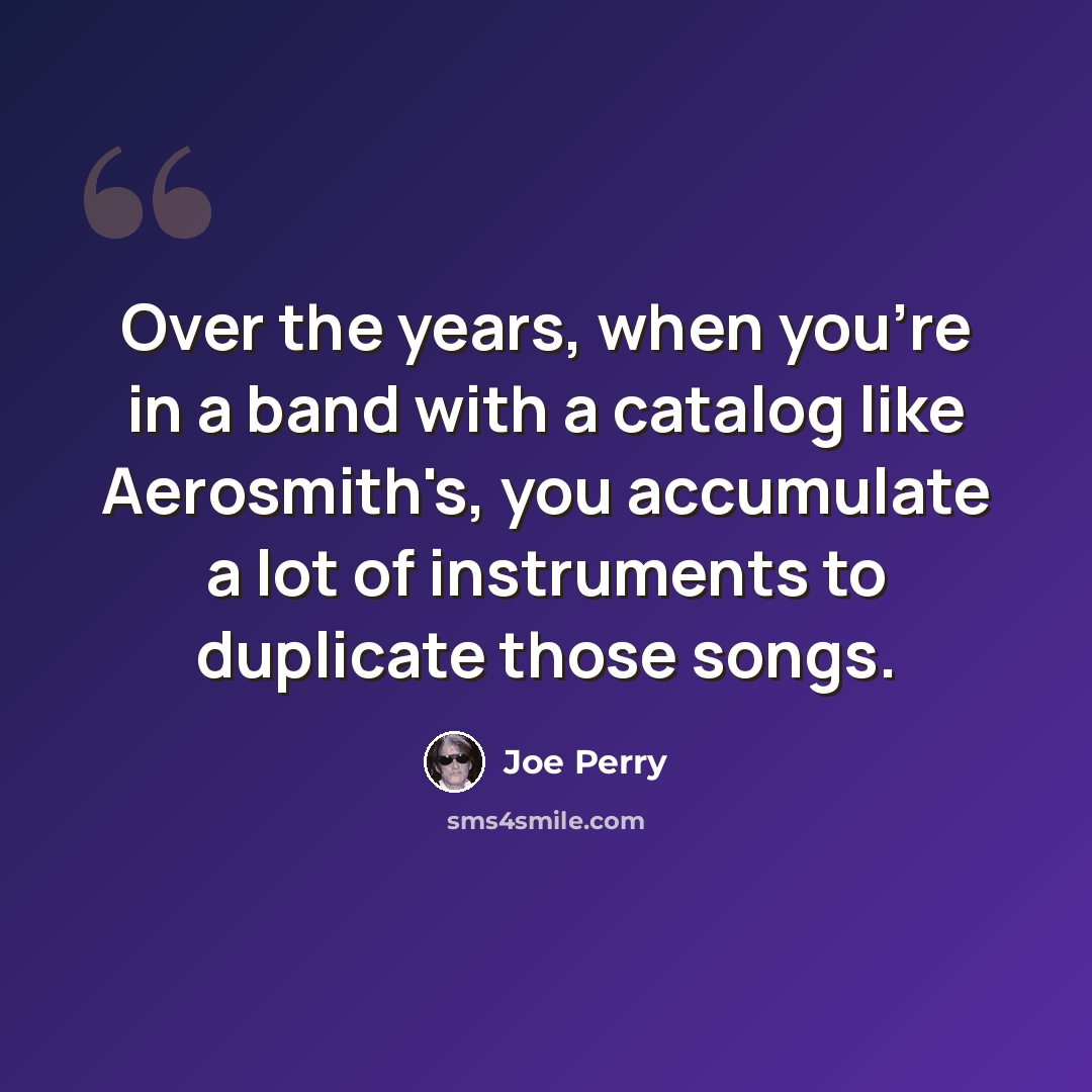 “Over the years, when you're in a band with a catalog like Aerosmith's, you accumulate a lot of instruments to duplicate those songs.” quote by Joe Perry