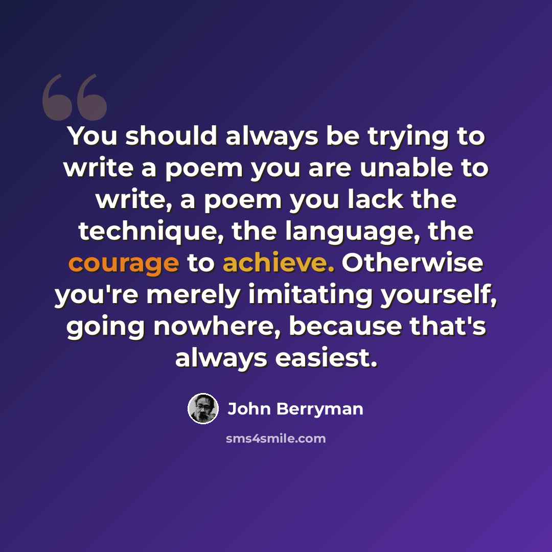 “You should always be trying to write a poem you are unable to write, a poem you lack the technique, the language, the courage to achieve. Otherwise you're merely imitating yourself, going nowhere, because that's always easiest.” quote by John Berryman