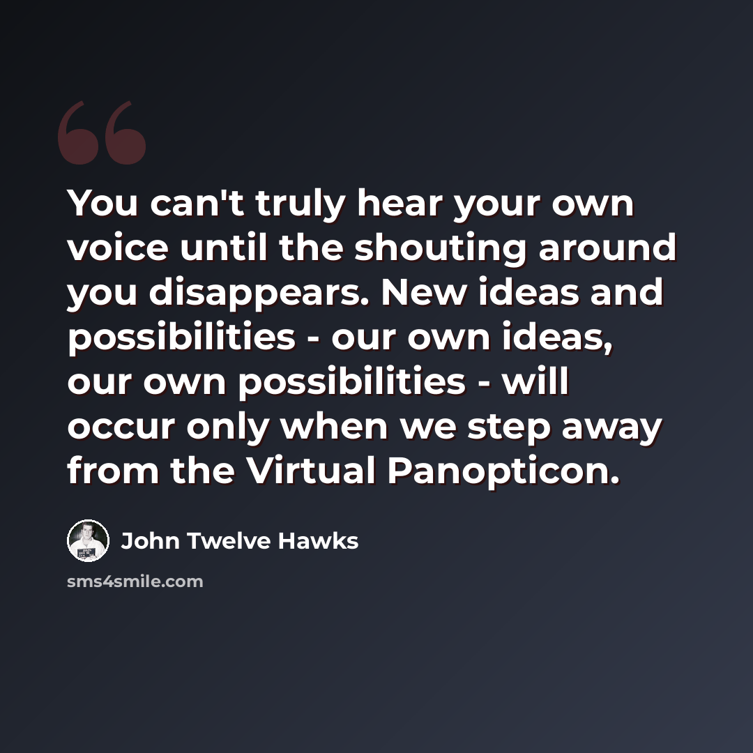 “You can't truly hear your own voice until the shouting around you disappears. New ideas and possibilities - our own ideas, our own possibilities - will occur only when we step away from the Virtual Panopticon.” quote by John Twelve Hawks
