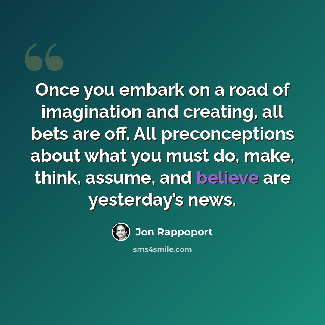 “Once you embark on a road of imagination and creating, all bets are off. All preconceptions about what you must do, make, think, assume, and believe are yesterday’s news.” quote by Jon Rappoport