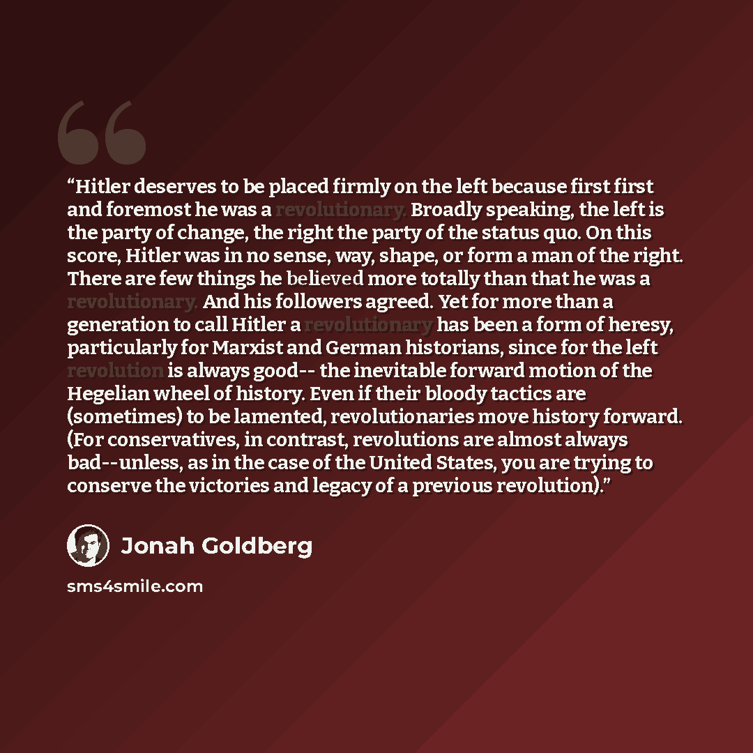 “Hitler deserves to be placed firmly on the left because first first and foremost he was a revolutionary. Broadly speaking, the left is the party of change, the right the party of the status quo. On this score, Hitler was in no sense, way, shape, or form a man of the right. There are few things he…” quote by Jonah Goldberg