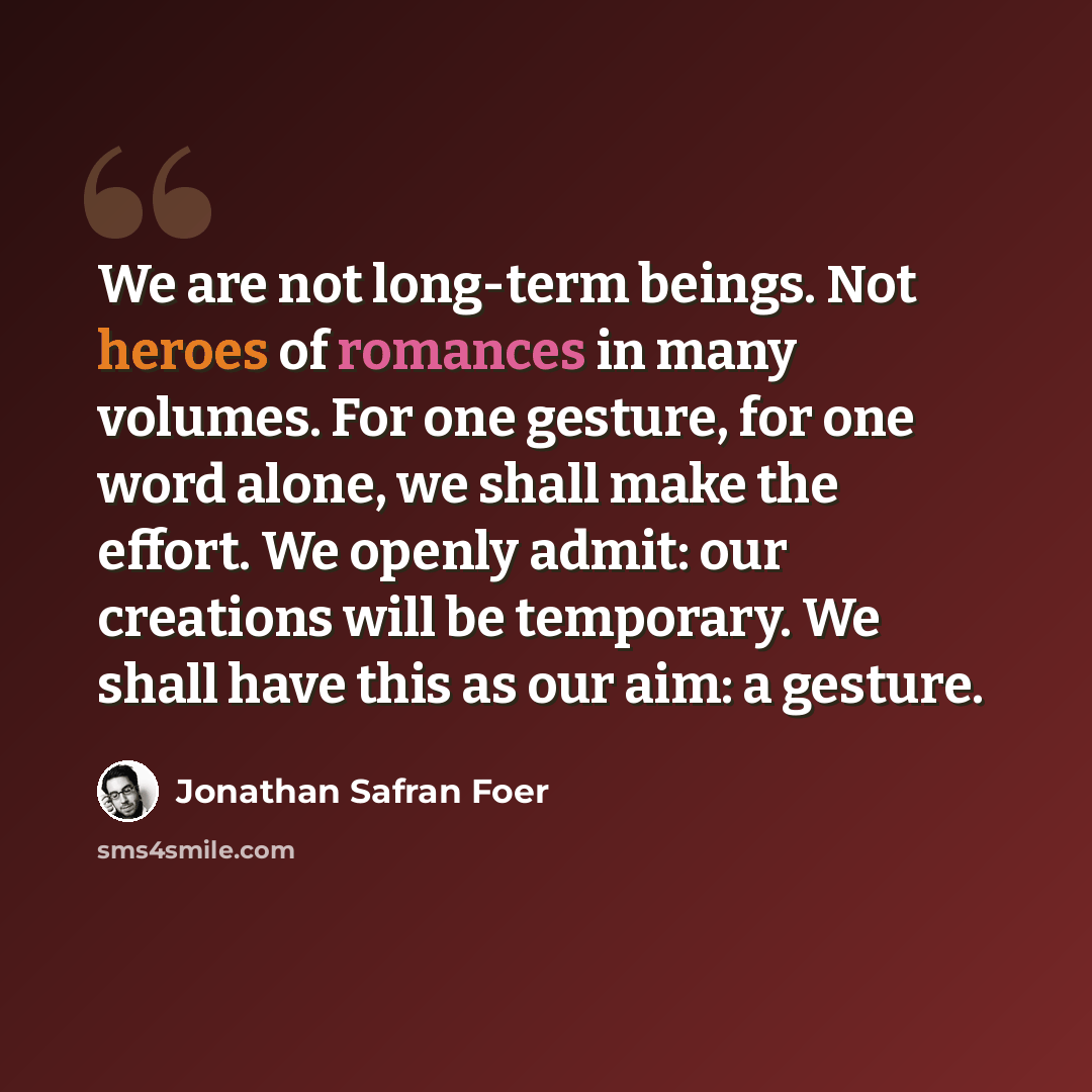 “We are not long-term beings. Not heroes of romances in many volumes. For one gesture, for one word alone, we shall make the effort. We openly admit: our creations will be temporary. We shall have this as our aim: a gesture.” quote by Jonathan Safran Foer