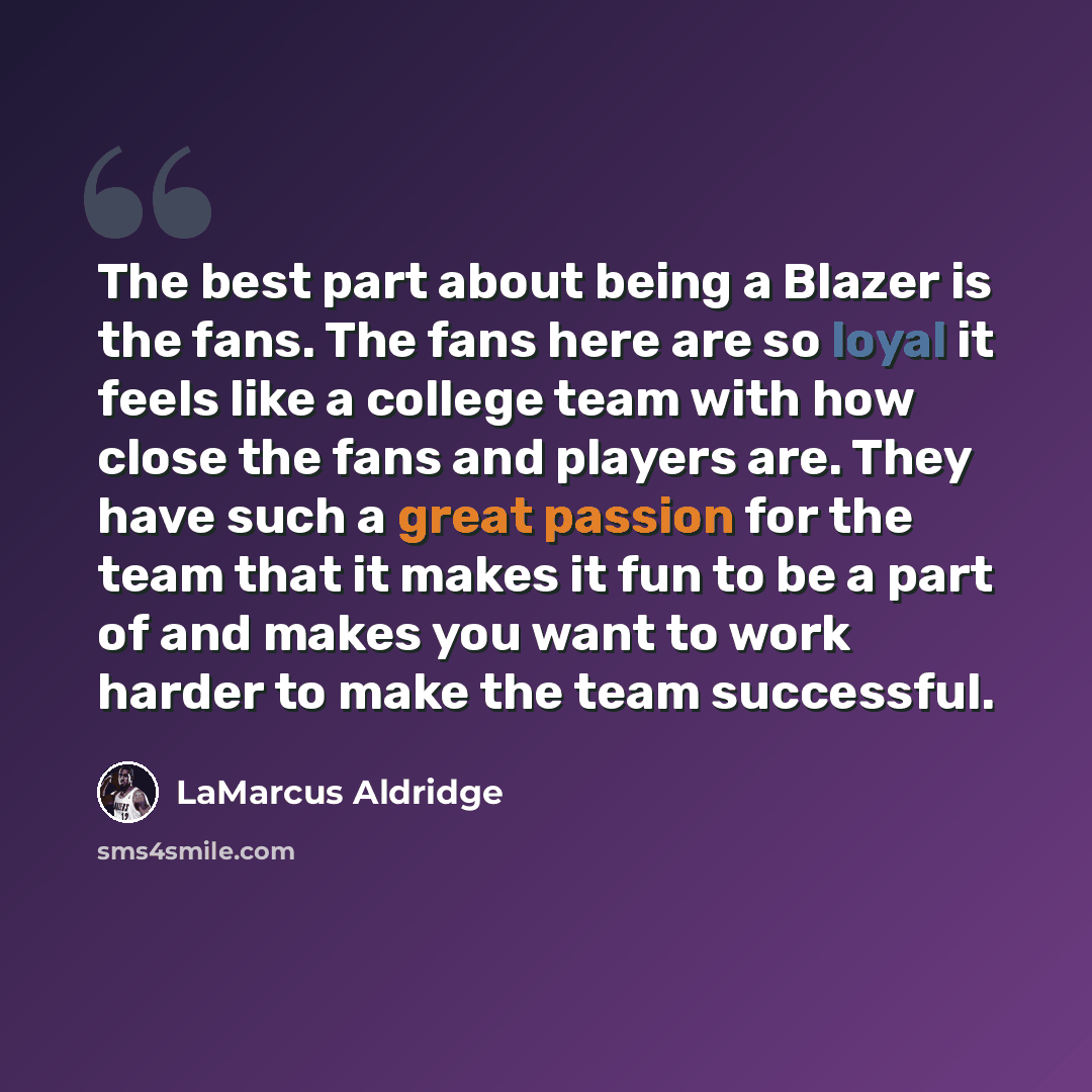 “The best part about being a Blazer is the fans. The fans here are so loyal it feels like a college team with how close the fans and players are. They have such a great passion for the team that it makes it fun to be a part of and makes you want to work harder to make the team successful.” quote by LaMarcus Aldridge