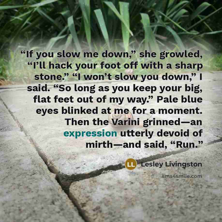 “If you slow me down,” she growled, “I’ll hack your foot off with a sharp stone.” “I won’t slow you down,” I said. “So long as you keep your big, flat feet out of my way.” Pale blue eyes blinked at me for a moment. Then the Varini grinned—an expression utterly devoid of mirth—and said, “Run.” quote by Lesley Livingston