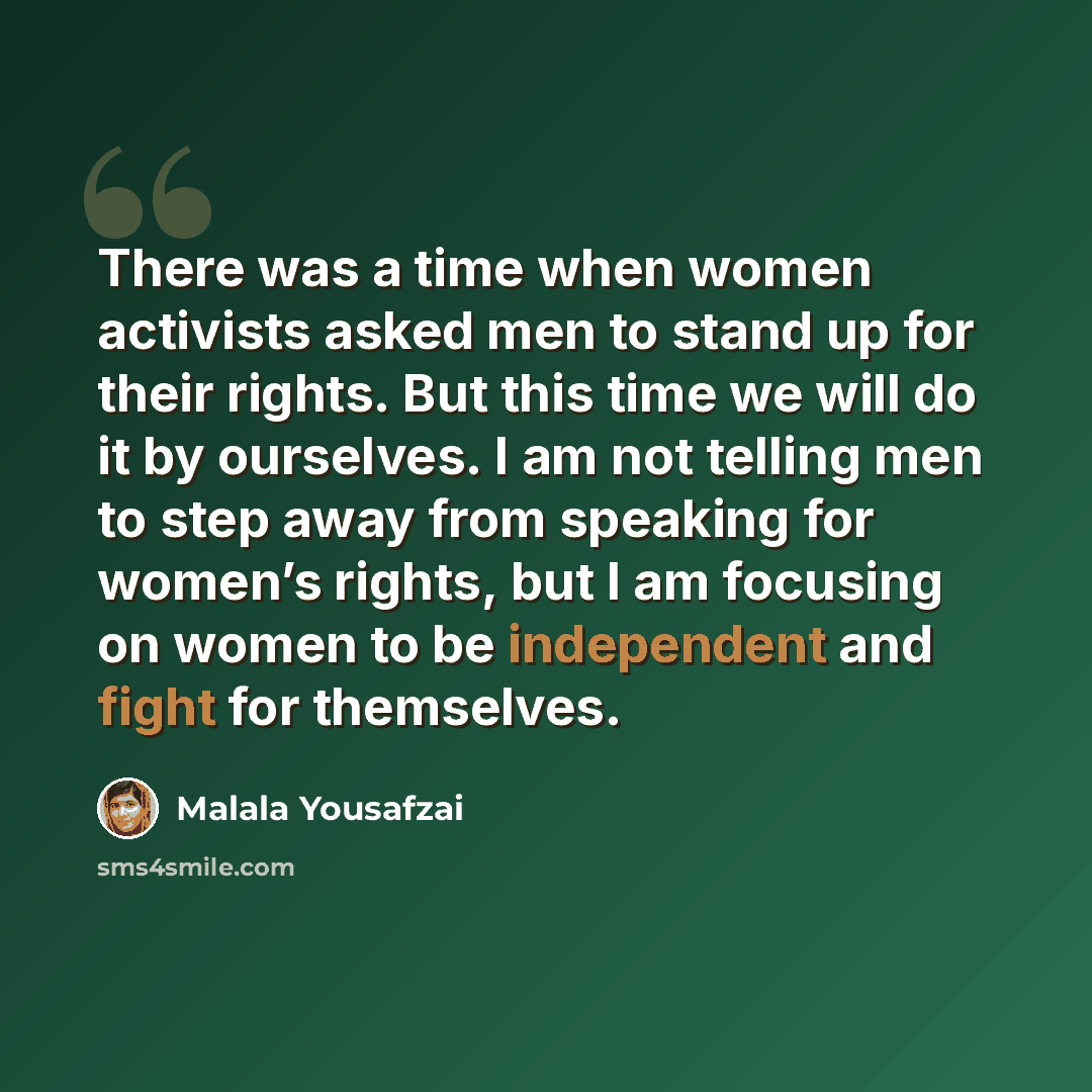 “There was a time when women activists asked men to stand up for their rights. But this time we will do it by ourselves. I am not telling men to step away from speaking for women’s rights, but I am focusing on women to be independent and fight for themselves.” quote by Malala Yousafzai