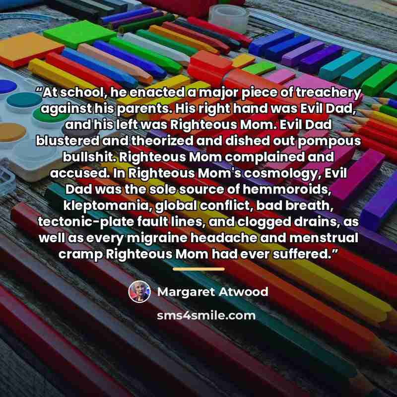 “At school, he enacted a major piece of treachery against his parents. His right hand was Evil Dad, and his left was Righteous Mom. Evil Dad blustered and theorized and dished out pompous bullshit. Righteous Mom complained and accused. In Righteous Mom's cosmology, Evil Dad was the sole source of…” quote by Margaret Atwood