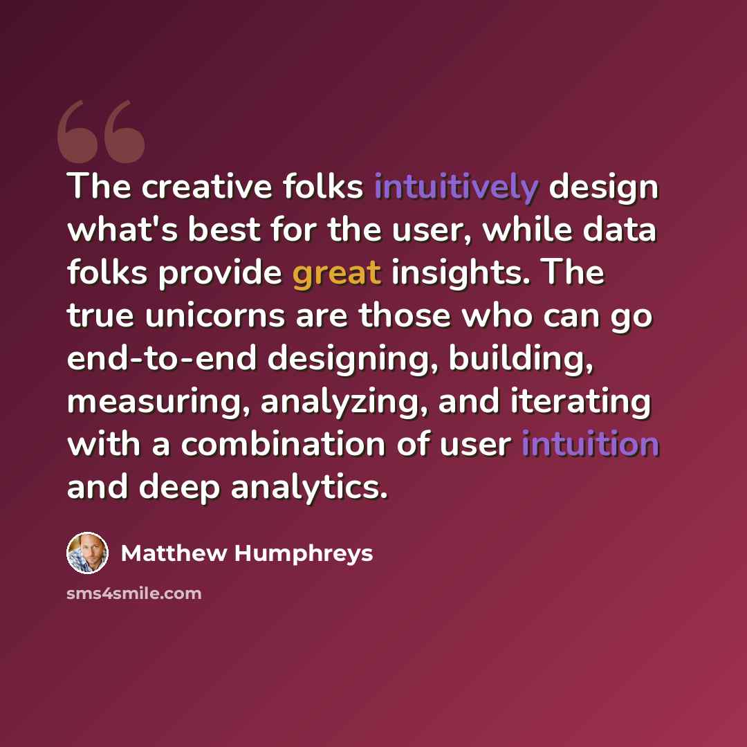 “The creative folks intuitively design what's best for the user, while data folks provide great insights. The true unicorns are those who can go end-to-end designing, building, measuring, analyzing, and iterating with a combination of user intuition and deep analytics.” quote by Matthew Humphreys