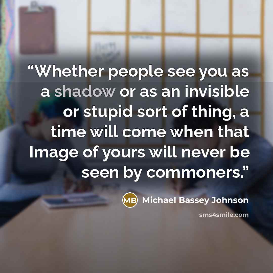 “Whether people see you as a shadow or as an invisible or stupid sort of thing, a time will come when that Image of yours will never be seen by commoners.” quote by Michael Bassey Johnson