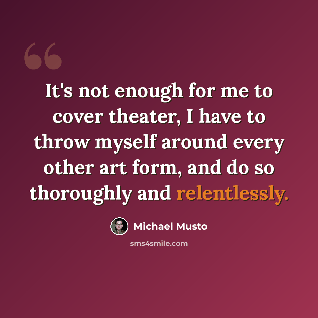 “It's not enough for me to cover theater, I have to throw myself around every other art form, and do so thoroughly and relentlessly.” quote by Michael Musto