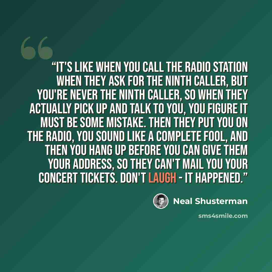 “It's like when you call the radio station when they ask for the ninth caller, but you're never the ninth caller, so when they actually pick up and talk to you, you figure it must be some mistake. Then they put you on the radio, you sound like a complete fool, and then you hang up before you can…” quote by Neal Shusterman