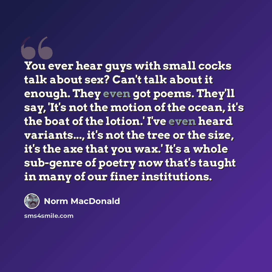 “You ever hear guys with small cocks talk about sex? Can't talk about it enough. They even got poems. They'll say, 'It's not the motion of the ocean, it's the boat of the lotion.' I've even heard variants..., it's not the tree or the size, it's the axe that you wax.' It's a whole sub-genre of…” quote by Norm MacDonald