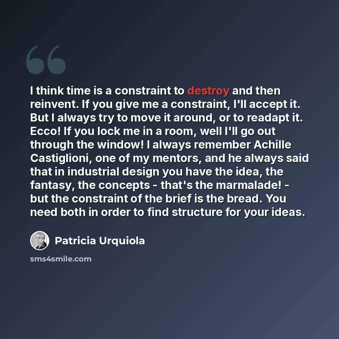 “I think time is a constraint to destroy and then reinvent. If you give me a constraint, I'll accept it. But I always try to move it around, or to readapt it. Ecco! If you lock me in a room, well I'll go out through the window! I always remember Achille Castiglioni, one of my mentors, and he always…” quote by Patricia Urquiola