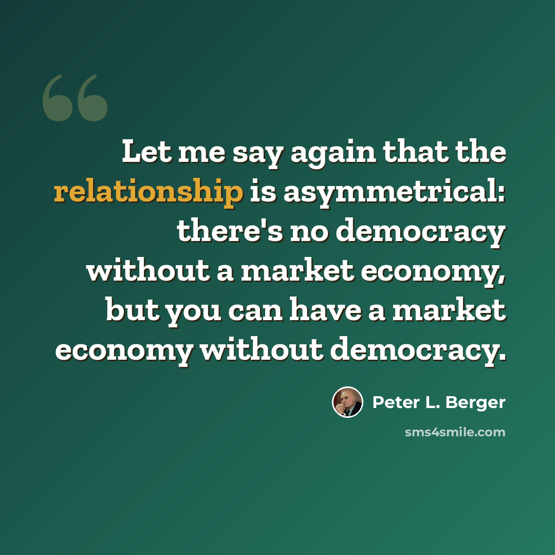 “Let me say again that the relationship is asymmetrical: there's no democracy without a market economy, but you can have a market economy without democracy.” quote by Peter L. Berger