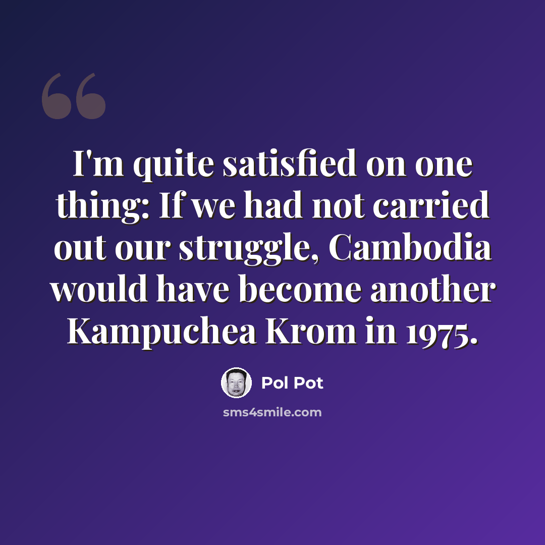 “I'm quite satisfied on one thing: If we had not carried out our struggle, Cambodia would have become another Kampuchea Krom in 1975.” quote by Pol Pot