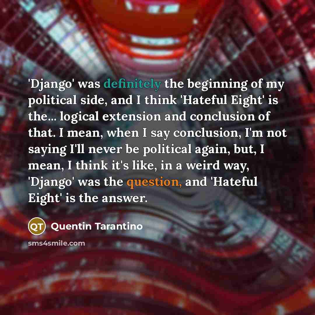 “'Django' was definitely the beginning of my political side, and I think 'Hateful Eight' is the... logical extension and conclusion of that. I mean, when I say conclusion, I'm not saying I'll never be political again, but, I mean, I think it's like, in a weird way, 'Django' was the question, and…” quote by Quentin Tarantino