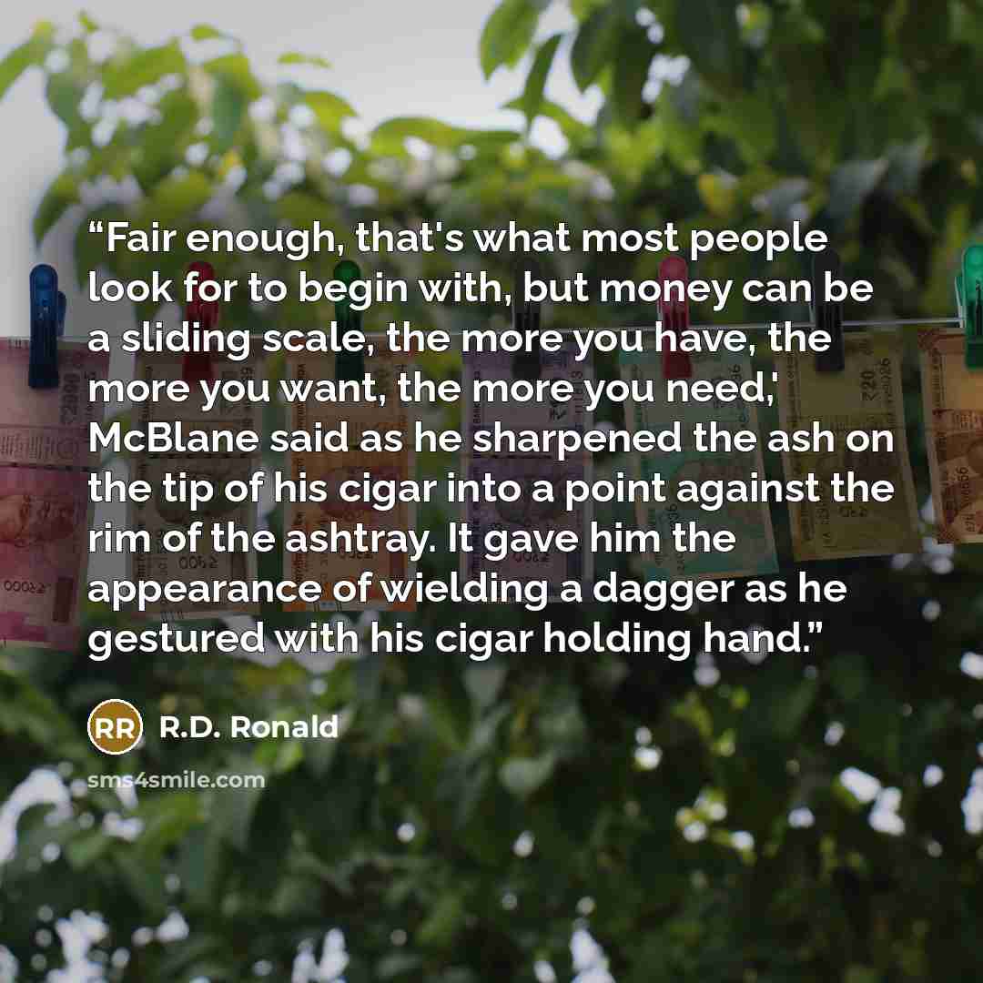 “Fair enough, that's what most people look for to begin with, but money can be a sliding scale, the more you have, the more you want, the more you need,' McBlane said as he sharpened the ash on the tip of his cigar into a point against the rim of the ashtray. It gave him the appearance of wielding…” quote by R.D. Ronald