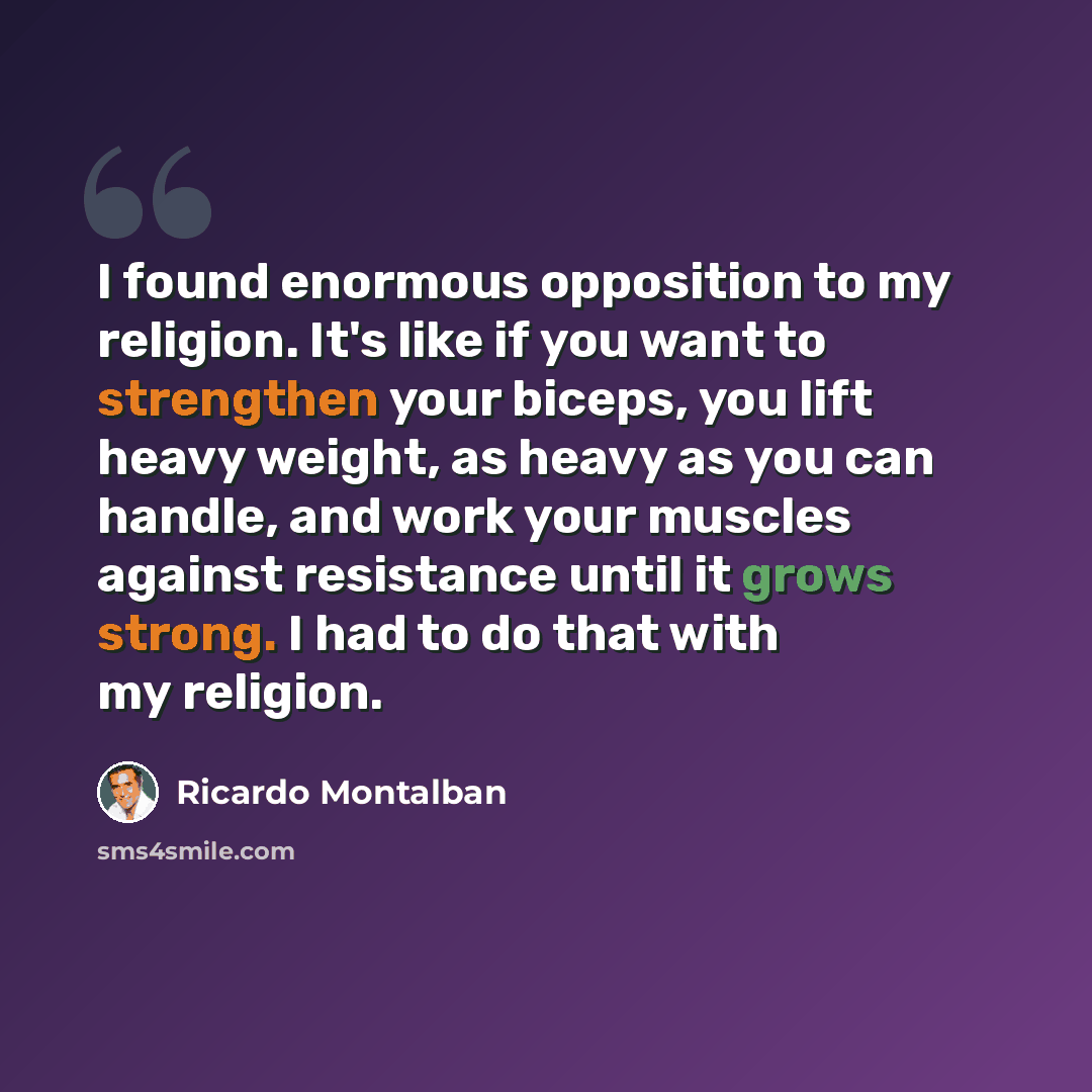 “I found enormous opposition to my religion. It's like if you want to strengthen your biceps, you lift heavy weight, as heavy as you can handle, and work your muscles against resistance until it grows strong. I had to do that with my religion.” quote by Ricardo Montalban