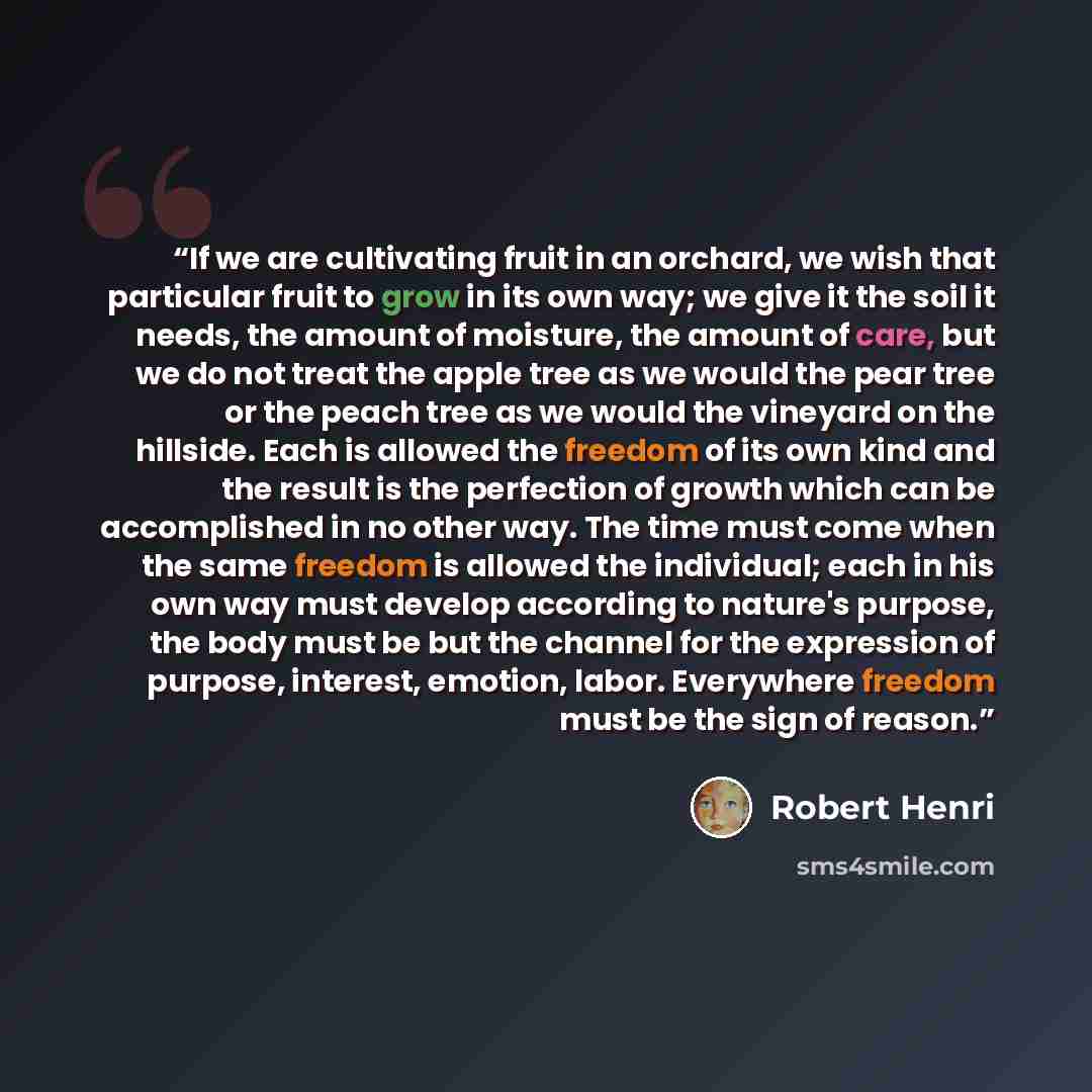 “If we are cultivating fruit in an orchard, we wish that particular fruit to grow in its own way; we give it the soil it needs, the amount of moisture, the amount of care, but we do not treat the apple tree as we would the pear tree or the peach tree as we would the vineyard on the hillside. Each…” quote by Robert Henri