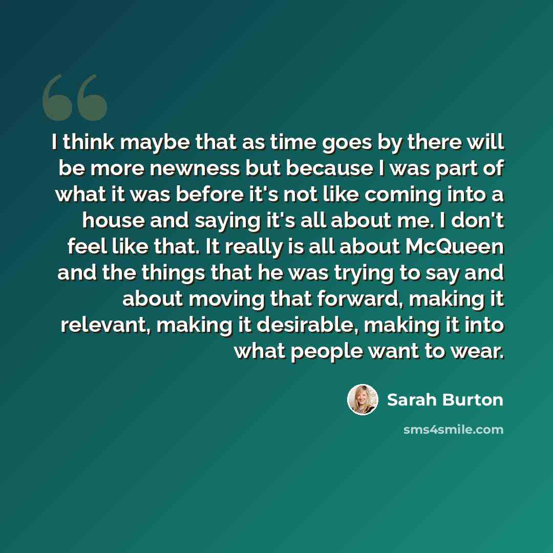 “I think maybe that as time goes by there will be more newness but because I was part of what it was before it's not like coming into a house and saying it's all about me. I don't feel like that. It really is all about McQueen and the things that he was trying to say and about moving that forward…” quote by Sarah Burton