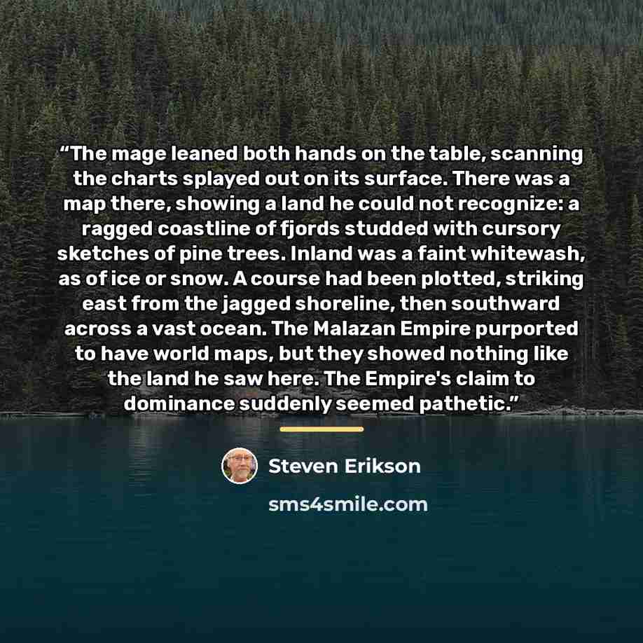 “The mage leaned both hands on the table, scanning the charts splayed out on its surface. There was a map there, showing a land he could not recognize: a ragged coastline of fjords studded with cursory sketches of pine trees. Inland was a faint whitewash, as of ice or snow. A course had been…” quote by Steven Erikson