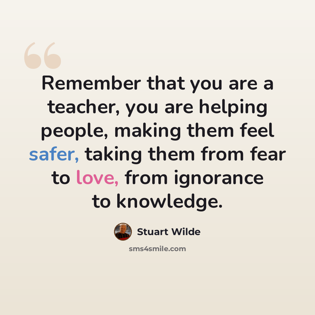 “Remember that you are a teacher, you are helping people, making them feel safer, taking them from fear to love, from ignorance to knowledge.” quote by Stuart Wilde