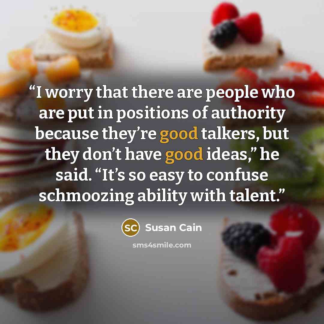 “I worry that there are people who are put in positions of authority because they’re good talkers, but they don’t have good ideas,” he said. “It’s so easy to confuse schmoozing ability with talent.” quote by Susan Cain