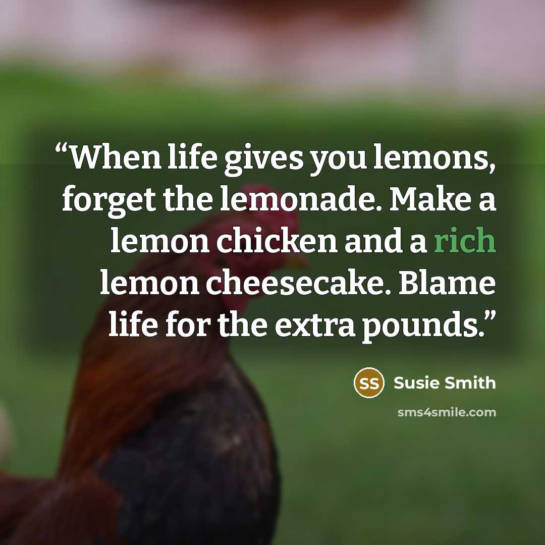 “When life gives you lemons, forget the lemonade. Make a lemon chicken and a rich lemon cheesecake. Blame life for the extra pounds.” quote by Susie Smith