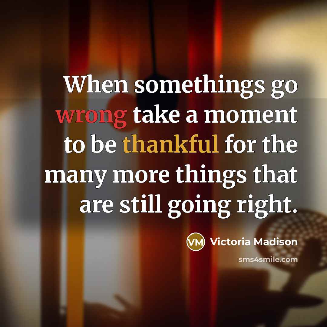 “When somethings go wrong take a moment to be thankful for the many more things that are still going right.” quote by Victoria Madison
