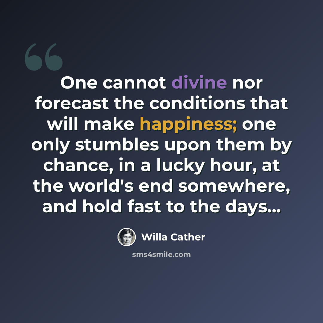 “One cannot divine nor forecast the conditions that will make happiness; one only stumbles upon them by chance, in a lucky hour, at the world's end somewhere, and hold fast to the days...” quote by Willa Cather