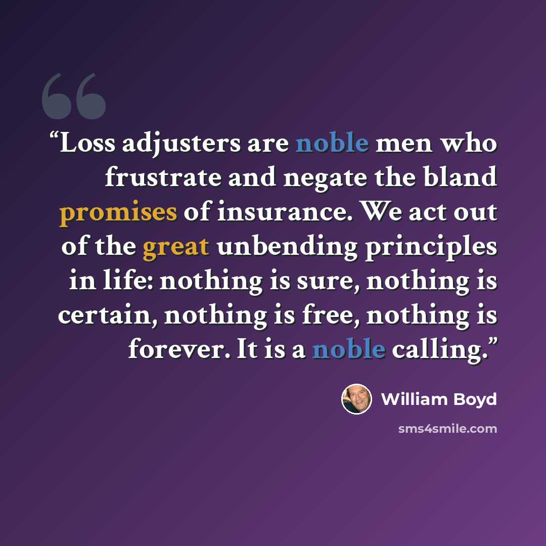 “Loss adjusters are noble men who frustrate and negate the bland promises of insurance. We act out of the great unbending principles in life: nothing is sure, nothing is certain, nothing is free, nothing is forever. It is a noble calling.” quote by William Boyd