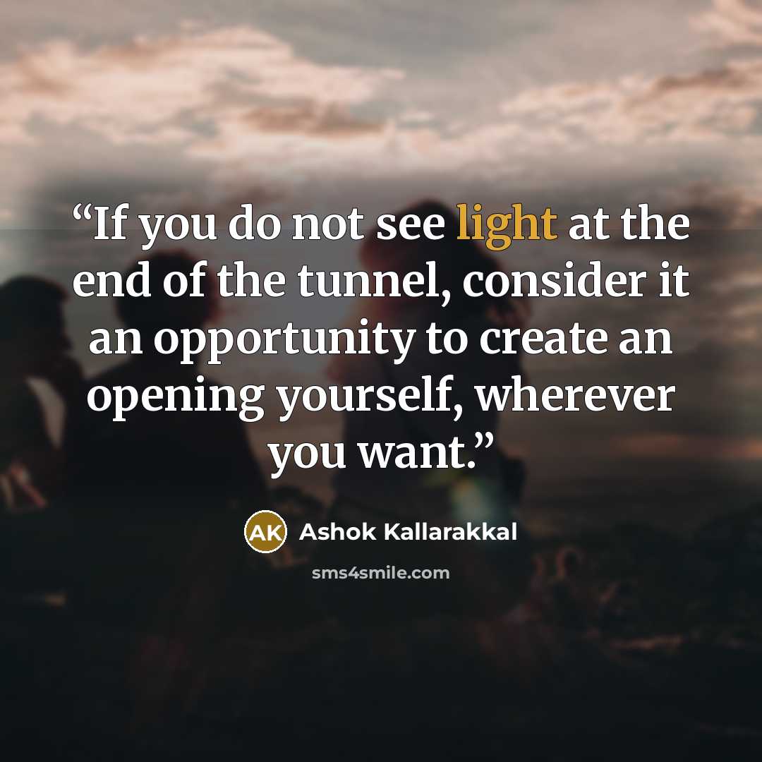 “If you do not see light at the end of the tunnel, consider it an opportunity to create an opening yourself, wherever you want.” quote by Ashok Kallarakkal
