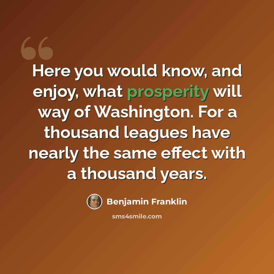 “Here you would know, and enjoy, what prosperity will way of Washington. For a thousand leagues have nearly the same effect with a thousand years.” quote by Benjamin Franklin