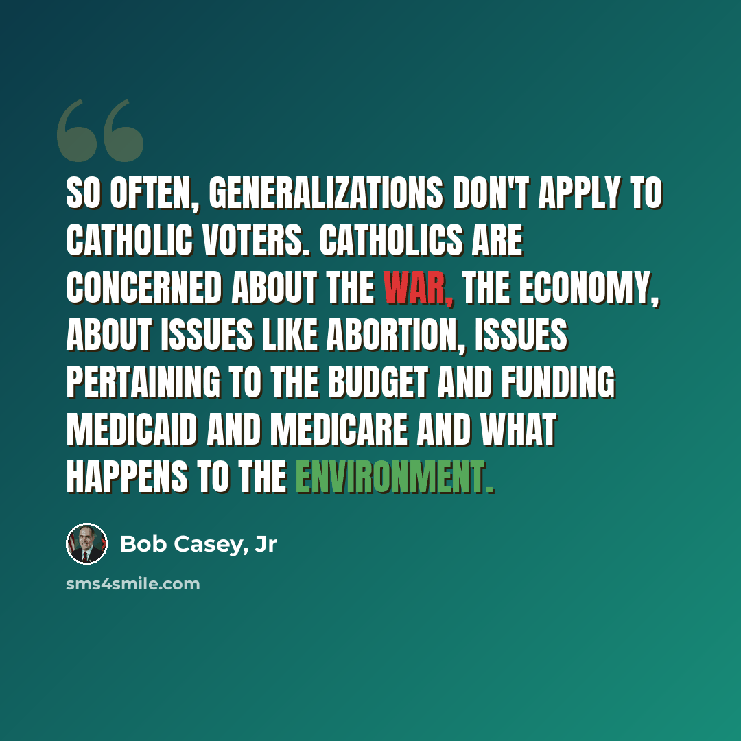 “So often, generalizations don't apply to Catholic voters. Catholics are concerned about the war, the economy, about issues like abortion, issues pertaining to the budget and funding Medicaid and Medicare and what happens to the environment.” quote by Bob Casey, Jr