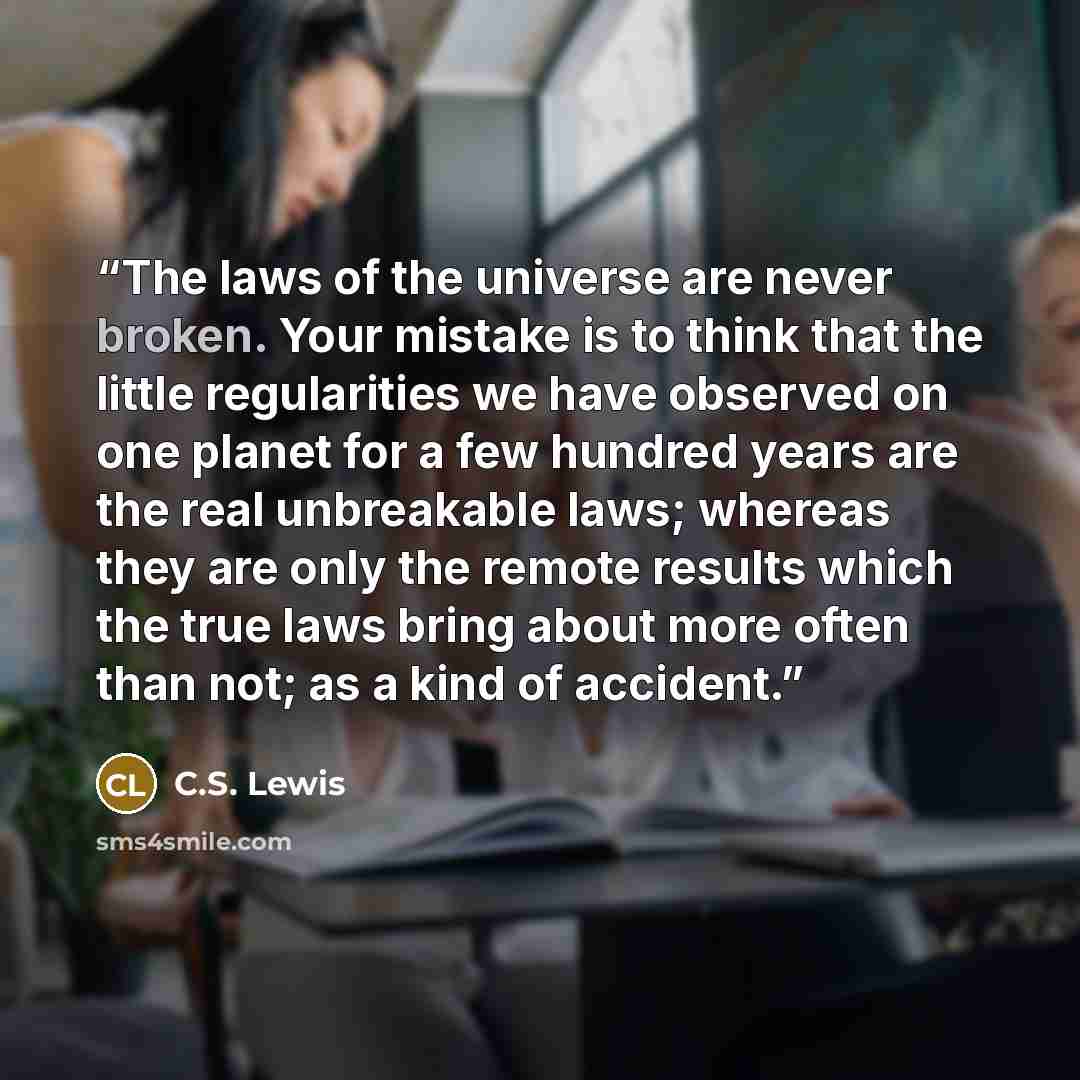 “The laws of the universe are never broken. Your mistake is to think that the little regularities we have observed on one planet for a few hundred years are the real unbreakable laws; whereas they are only the remote results which the true laws bring about more often than not; as a kind of accident.” quote by C.S. Lewis