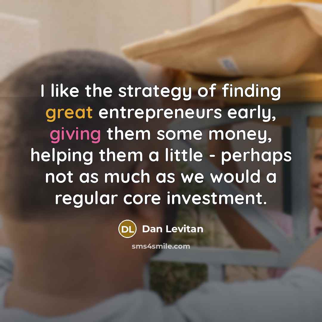 “I like the strategy of finding great entrepreneurs early, giving them some money, helping them a little - perhaps not as much as we would a regular core investment.” quote by Dan Levitan