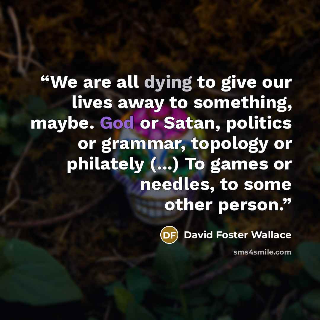 “We are all dying to give our lives away to something, maybe. God or Satan, politics or grammar, topology or philately (...) To games or needles, to some other person.” quote by David Foster Wallace