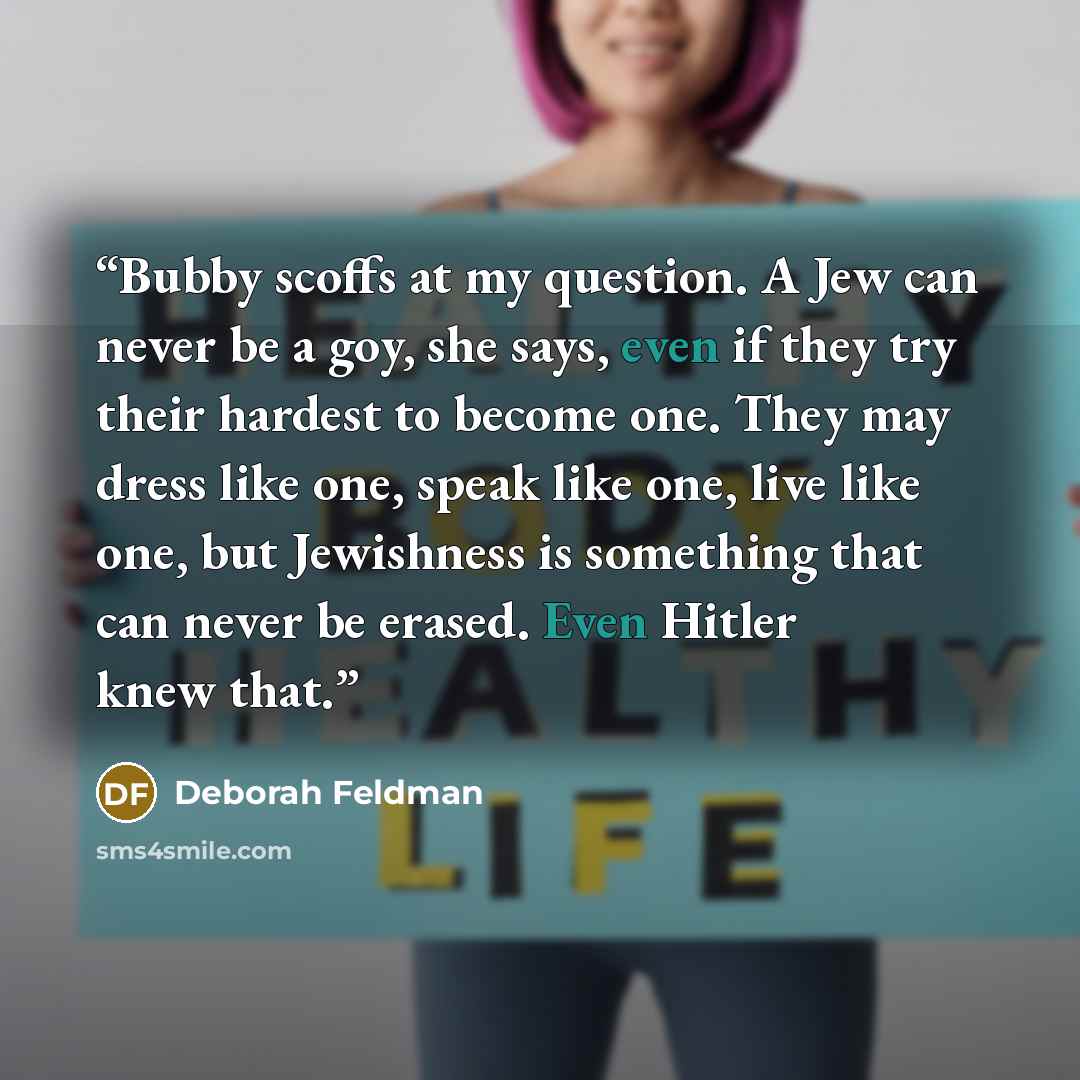 “Bubby scoffs at my question. A Jew can never be a goy, she says, even if they try their hardest to become one. They may dress like one, speak like one, live like one, but Jewishness is something that can never be erased. Even Hitler knew that.” quote by Deborah Feldman