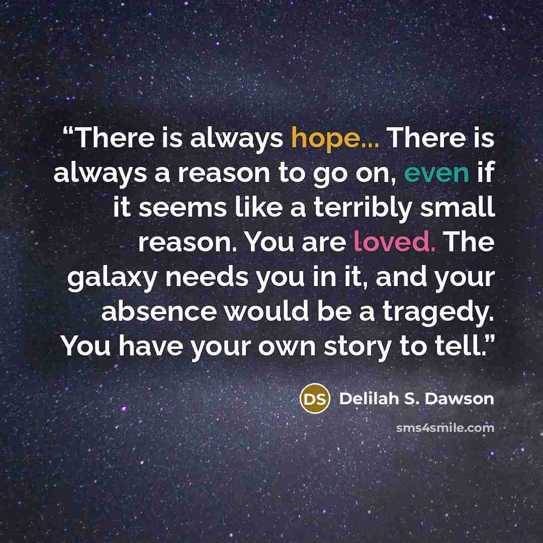 “There is always hope... There is always a reason to go on, even if it seems like a terribly small reason. You are loved. The galaxy needs you in it, and your absence would be a tragedy. You have your own story to tell.” quote by Delilah S. Dawson