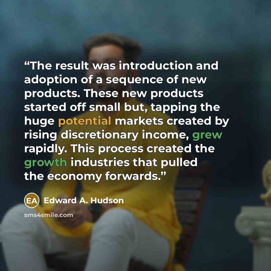 “The result was introduction and adoption of a sequence of new products. These new products started off small but, tapping the huge potential markets created by rising discretionary income, grew rapidly. This process created the growth industries that pulled the economy forwards.” quote by Edward A. Hudson