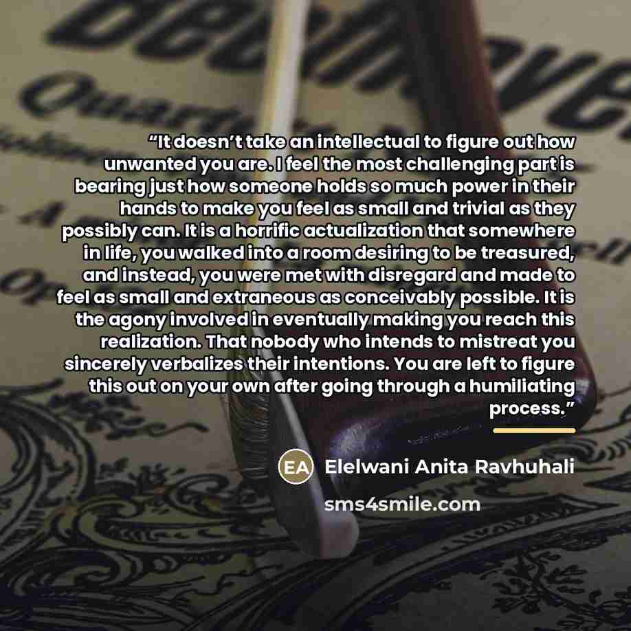 “It doesn’t take an intellectual to figure out how unwanted you are. I feel the most challenging part is bearing just how someone holds so much power in their hands to make you feel as small and trivial as they possibly can. It is a horrific actualization that somewhere in life, you walked into a…” quote by Elelwani Anita Ravhuhali