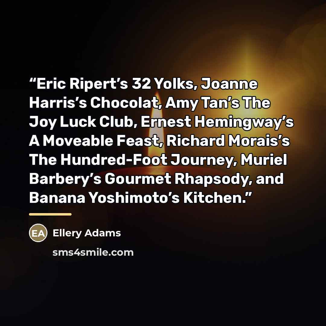 “Eric Ripert’s 32 Yolks, Joanne Harris’s Chocolat, Amy Tan’s The Joy Luck Club, Ernest Hemingway’s A Moveable Feast, Richard Morais’s The Hundred-Foot Journey, Muriel Barbery’s Gourmet Rhapsody, and Banana Yoshimoto’s Kitchen.” quote by Ellery Adams