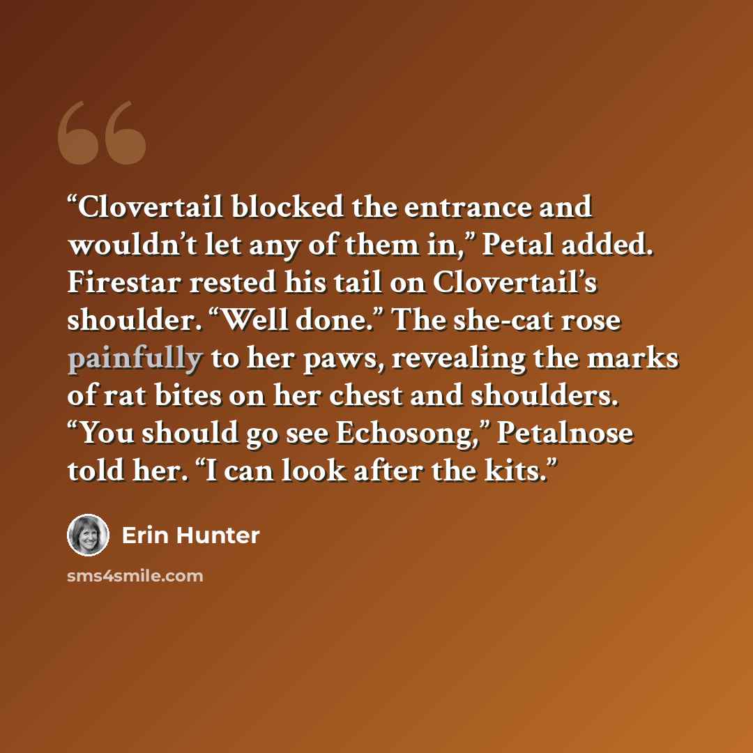 “Clovertail blocked the entrance and wouldn’t let any of them in,” Petal added. Firestar rested his tail on Clovertail’s shoulder. “Well done.” The she-cat rose painfully to her paws, revealing the marks of rat bites on her chest and shoulders. “You should go see Echosong,” Petalnose told her. “I…” quote by Erin Hunter