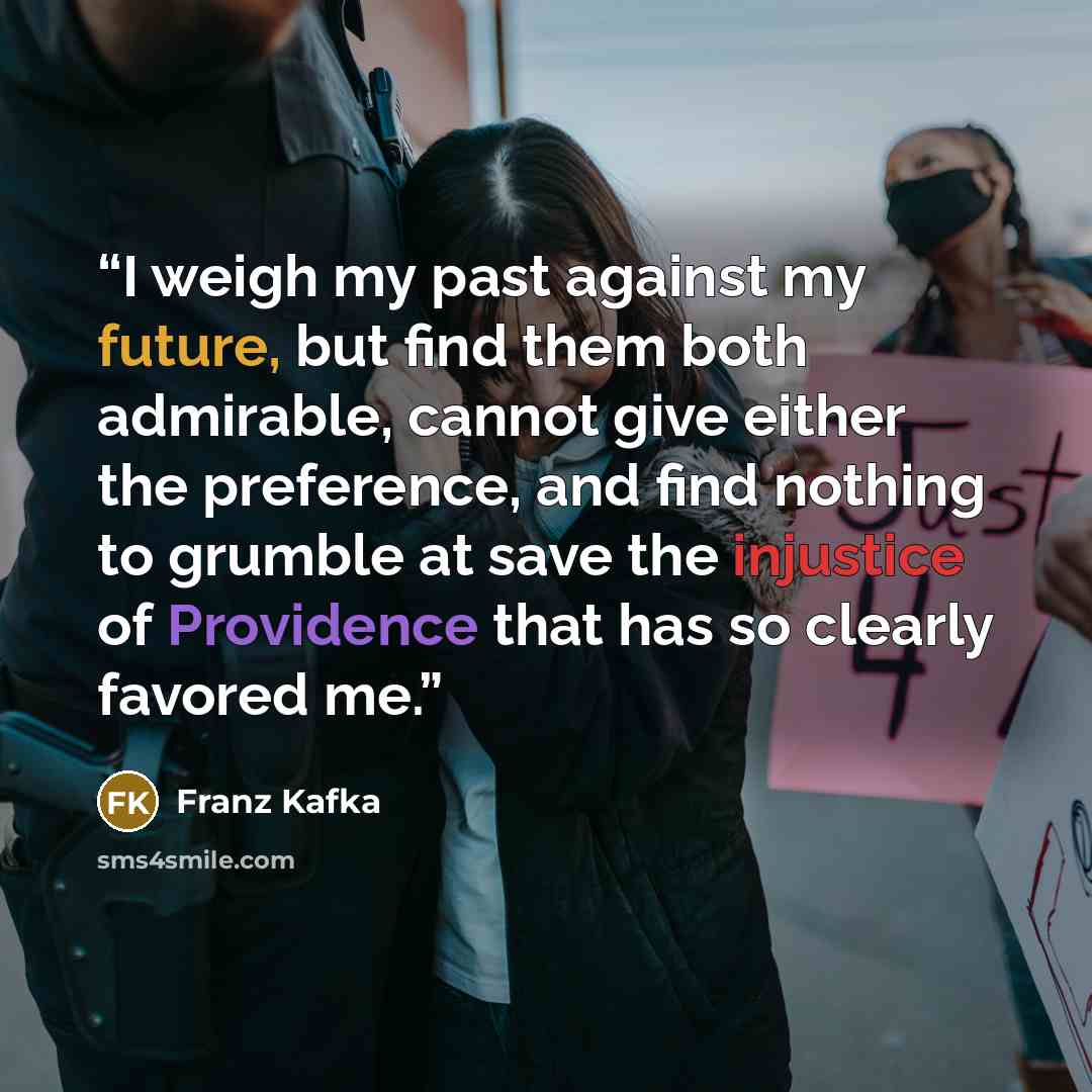 “I weigh my past against my future, but find them both admirable, cannot give either the preference, and find nothing to grumble at save the injustice of Providence that has so clearly favored me.” quote by Franz Kafka