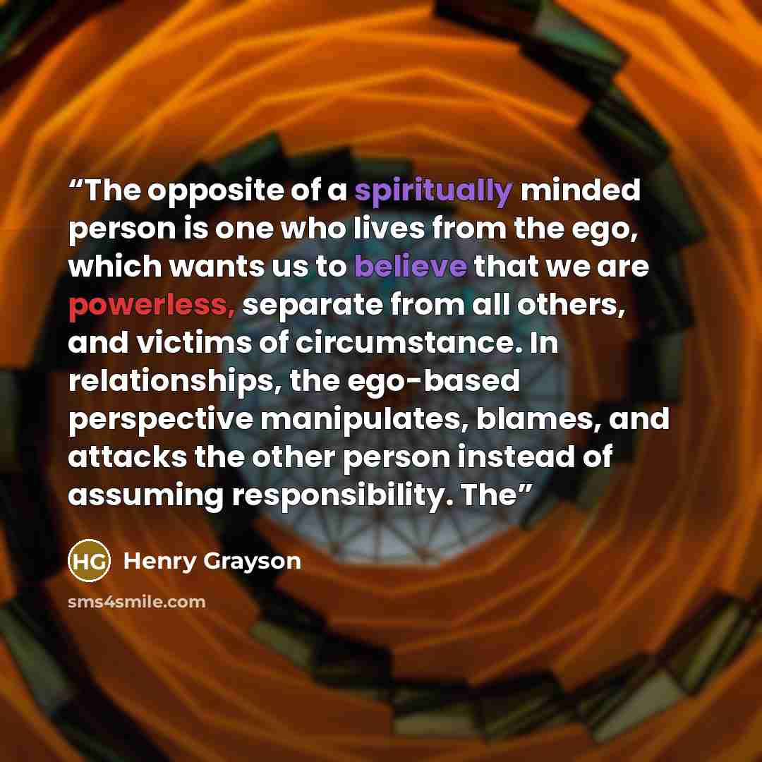 “The opposite of a spiritually minded person is one who lives from the ego, which wants us to believe that we are powerless, separate from all others, and victims of circumstance. In relationships, the ego-based perspective manipulates, blames, and attacks the other person instead of assuming…” quote by Henry Grayson
